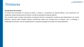 Tiristores
Características dos tiristores
Os tiristores são encontrados em circuitos que fazem o controle e o acionamento de sistemas elétricos, como aquecimento com
resistências, partida e parada suave de motores e controle de velocidade de máquinas elétricas.
Para reconhecer cada um desses componentes nos desenhos técnicos e compreender a função que eles desempenham nos circuitos
eletrônicos, devemos saber identificar algumas características básicas dos principais tipos de tiristores, como a simbologia, a
identificação dos terminais, o tipo de encapsulamento e a respectiva polaridade de conexão nos circuitos eletrônicos.
 