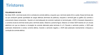 Tiristores
POLARIDADE NO SCR
No tiristor SCR, o terminal anodo (A) é a entrada de corrente elétrica, enquanto que o terminal catodo (K) é a saída. Esses terminais são
os que conduzem grande quantidade de cargas elétricas (terminais de potência), enquanto o terminal gate ou gatilho (G) controla o
acionamento desse componente. Quando um sinal adequado de corrente é aplicado no terminal gate, o SCR é chaveado (disparado) e
a corrente circula do terminal anodo para o terminal catodo. Observe a próxima figura. Observe um tiristor SCR inserido em um circuito
eletrônico em que se observa a circulação da corrente alternada pelos terminais A e K. Durante o semiciclo positivo, o SCR está
polarizado diretamente e conduz corrente elétrica. Durante o semiciclo negativo, o SCR está polarizado reversamente e bloqueia a
condução da corrente elétrica.
 