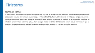 Tiristores
POLARIDADE NO TRIAC
O tiristor TRIAC também tem um terminal de controle gate (G), que, ao receber um sinal adequado, permite a passagem de corrente
elétrica entre os outros dois terminais de potência (A1 e A2 ou MT1 e MT2). Porém, diferentemente do SCR, esse componente permite a
circulação da corrente elétrica em ambos os sentidos em seus terminais. O terminal de potência A1 é considerado o terminal de
referência para identificar o terminal gate. A figura a seguir mostra um tiristor TRIAC inserido em um circuito eletrônico em que se
observa a circulação de corrente alternada em ambos os sentidos pelos terminais A1 e A2, em um circuito eletrônico.
 