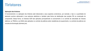 Tiristores
Aplicação dos tiristores
O funcionamento e a aplicação dos tiristores está relacionado a seus aspectos construtivos, por exemplo, o tipo e a quantidade de
elemento químico adicionado à sua estrutura eletrônica e também pela forma de distribuição das junções PN na construção do
componente. Dessa forma, os tiristores SCR são aplicados principalmente no acionamento e no controle de velocidade de motores
elétricos; os TRIACs e os DIACs são aplicados no controle de potência sobre resistências de aquecimento, no controle de potência em
circuitos de iluminação (dimmers) etc.
 