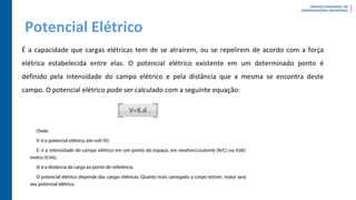 Potencial Elétrico
É a capacidade que cargas elétricas tem de se atraírem, ou se repelirem de acordo com a força
elétrica estabelecida entre elas. O potencial elétrico existente em um determinado ponto é
definido pela intensidade do campo elétrico e pela distância que a mesma se encontra deste
campo. O potencial elétrico pode ser calculado com a seguinte equação:
 