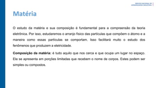 Matéria
O estudo da matéria e sua composição é fundamental para a compreensão da teoria
eletrônica. Por isso, estudaremos o arranjo físico das partículas que compõem o átomo e a
maneira como essas partículas se comportam. Isso facilitará muito o estudo dos
fenômenos que produzem a eletricidade.
Composição da matéria: é tudo aquilo que nos cerca e que ocupa um lugar no espaço.
Ela se apresenta em porções limitadas que recebem o nome de corpos. Estes podem ser
simples ou compostos.
 