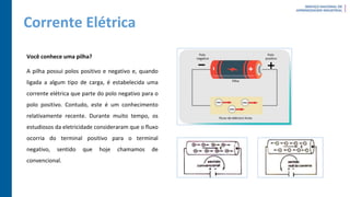 Corrente Elétrica
Você conhece uma pilha?
A pilha possui polos positivo e negativo e, quando
ligada a algum tipo de carga, é estabelecida uma
corrente elétrica que parte do polo negativo para o
polo positivo. Contudo, este é um conhecimento
relativamente recente. Durante muito tempo, os
estudiosos da eletricidade consideraram que o fluxo
ocorria do terminal positivo para o terminal
negativo, sentido que hoje chamamos de
convencional.
 