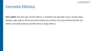 Corrente Elétrica
Fique Ligado: Para que haja corrente elétrica, é necessário que haja ddp e que o circuito esteja
fechado. Logo, pode-se afirmar que existe tensão sem corrente, mas nunca existirá corrente sem
tensão. Isso acontece porque a tensão orienta as cargas elétricas
 