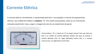 Corrente Elétrica
A corrente elétrica, normalmente, é representada pela letra I nas equações e manuais de equipamentos
elétricos. Sua unidade de medida é o Ampères, “A”. Para medir essa grandeza, utiliza-se um instrumento
chamado amperímetro. Veja, a seguir, a imagem do visor de um amperímetro de painel.
Você percebeu o “til” (~) abaixo do “A” na imagem anterior? Isso quer dizer que
este é um medidor de corrente alternada. Existem dois tipos de corrente, a
corrente alternada (CA), em inglês Alternating Current (AC); e a corrente
contínua (CC), em inglês Direct Current (DC)
 