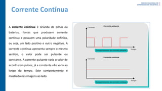 Corrente Contínua
A corrente contínua é oriunda de pilhas ou
baterias, fontes que produzem corrente
contínua e possuem uma polaridade definida,
ou seja, um lado positivo e outro negativo. A
corrente contínua apresenta sempre o mesmo
sentido, o valor pode ser pulsante ou
constante. A corrente pulsante varia o valor de
acordo com pulsos; já a constante não varia ao
longo do tempo. Este comportamento é
mostrado nas imagens ao lado.
 