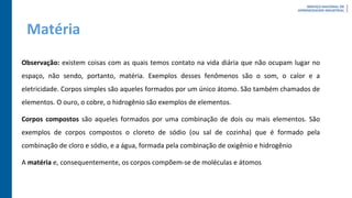 Matéria
Observação: existem coisas com as quais temos contato na vida diária que não ocupam lugar no
espaço, não sendo, portanto, matéria. Exemplos desses fenômenos são o som, o calor e a
eletricidade. Corpos simples são aqueles formados por um único átomo. São também chamados de
elementos. O ouro, o cobre, o hidrogênio são exemplos de elementos.
Corpos compostos são aqueles formados por uma combinação de dois ou mais elementos. São
exemplos de corpos compostos o cloreto de sódio (ou sal de cozinha) que é formado pela
combinação de cloro e sódio, e a água, formada pela combinação de oxigênio e hidrogênio
A matéria e, consequentemente, os corpos compõem-se de moléculas e átomos
 