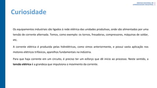 Curiosidade
Os equipamentos industriais são ligados à rede elétrica das unidades produtivas, onde são alimentados por uma
tensão de corrente alternada. Temos, como exemplo: os tornos, fresadoras, compressores, máquinas de soldar,
etc.
A corrente elétrica é produzida pelas hidrelétricas, como vimos anteriormente, e possui vasta aplicação nos
motores elétricos trifásicos, aparelhos fundamentais na indústria.
Para que haja corrente em um circuito, é preciso ter um esforço que dê início ao processo. Neste sentido, a
tensão elétrica é a grandeza que impulsiona o movimento da corrente.
 