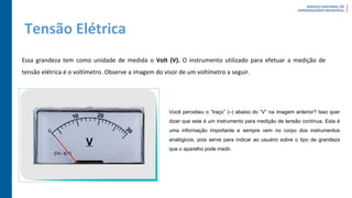 Tensão Elétrica
Essa grandeza tem como unidade de medida o Volt (V). O instrumento utilizado para efetuar a medição de
tensão elétrica é o voltímetro. Observe a imagem do visor de um voltímetro a seguir.
Você percebeu o “traço” (–) abaixo do “V” na imagem anterior? Isso quer
dizer que este é um instrumento para medição de tensão contínua. Esta é
uma informação importante e sempre vem no corpo dos instrumentos
analógicos, pois serve para indicar ao usuário sobre o tipo de grandeza
que o aparelho pode medir.
 