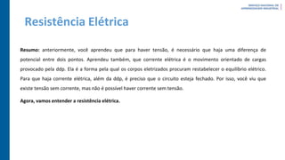 Resistência Elétrica
Resumo: anteriormente, você aprendeu que para haver tensão, é necessário que haja uma diferença de
potencial entre dois pontos. Aprendeu também, que corrente elétrica é o movimento orientado de cargas
provocado pela ddp. Ela é a forma pela qual os corpos eletrizados procuram restabelecer o equilíbrio elétrico.
Para que haja corrente elétrica, além da ddp, é preciso que o circuito esteja fechado. Por isso, você viu que
existe tensão sem corrente, mas não é possível haver corrente sem tensão.
Agora, vamos entender a resistência elétrica.
 