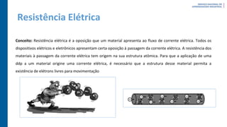 Resistência Elétrica
Conceito: Resistência elétrica é a oposição que um material apresenta ao fluxo de corrente elétrica. Todos os
dispositivos elétricos e eletrônicos apresentam certa oposição à passagem da corrente elétrica. A resistência dos
materiais à passagem da corrente elétrica tem origem na sua estrutura atômica. Para que a aplicação de uma
ddp a um material origine uma corrente elétrica, é necessário que a estrutura desse material permita a
existência de elétrons livres para movimentação
 