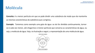 Molécula
Conceito: é a menor partícula em que se pode dividir uma substância de modo que ela mantenha
as mesmas características da substância que a originou.
Exemplo: Tomemos como exemplo uma gota de água: se ela for dividida continuamente, tornar-
se-á cada vez menor, até chegarmos à menor partícula que conserva as características da água, ou
seja, a molécula de água. Veja, na ilustração a seguir, a representação de uma molécula de água.
 