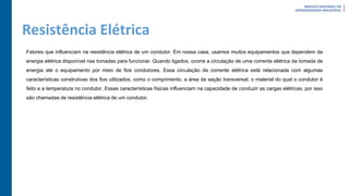 Resistência Elétrica
Fatores que influenciam na resistência elétrica de um condutor. Em nossa casa, usamos muitos equipamentos que dependem da
energia elétrica disponível nas tomadas para funcionar. Quando ligados, ocorre a circulação de uma corrente elétrica da tomada de
energia até o equipamento por meio de fios condutores. Essa circulação da corrente elétrica está relacionada com algumas
características construtivas dos fios utilizados, como o comprimento, a área da seção transversal, o material do qual o condutor é
feito e a temperatura no condutor. Essas características físicas influenciam na capacidade de conduzir as cargas elétricas, por isso
são chamadas de resistência elétrica de um condutor.
 