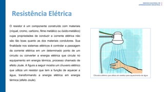 Resistência Elétrica
O resistor é um componente construído com materiais
(níquel, cromo, carbono, filme metálico ou óxido-metálico)
cujas propriedades de conduzir a corrente elétrica não
são tão boas quanto as dos materiais condutores. Sua
finalidade nos sistemas elétricos é controlar a passagem
da corrente elétrica em um determinado ponto de um
circuito ou converter a energia elétrica que circula no
equipamento em energia térmica, processo chamado de
efeito Joule. A figura a seguir mostra um chuveiro elétrico
que utiliza um resistor que tem a função de aquecer a
água, transformando a energia elétrica em energia
térmica (efeito Joule).
 