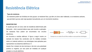 Resistência Elétrica
Tipos de resistores
Os resistores podem ser divididos em dois grupos: os resistores fixos, que têm um único valor inalterado, e os resistores variáveis,
que permitem que seu valor seja ajustado manualmente, por um movimento mecânico.
RESISTOR FIXO
É aquele que tem um único valor de resistência determinado pelo
fabricante – não é possível alterar esse valor durante a aplicação.
Os resistores fixos podem ser encontrados nos circuitos
eletrônicos,
em chuveiros e estufas elétricas. A figura a seguir mostra um
exemplo de resistor fixo construído com fio metálico enrolado
sobre um material cerâmico e as simbologias mais aplicadas para
representá-lo nos desenhos eletrônicos. O
resistor fixo é dotado de dois terminais e não tem uma polaridade
positiva ou negativa, por isso pode ser instalado em qualquer
posição no circuito eletrônico.
 