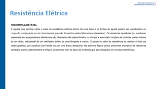 Resistência Elétrica
RESISTOR AJUSTÁVEL
É aquele que permite variar o valor da resistência elétrica dentro de uma faixa e os limites do ajuste podem ser visualizados no
corpo do componente ou em documentos que são fornecidos pelos fabricantes (datasheet). Os resistores ajustáveis (ou variáveis)
presentes em equipamentos eletrônicos são chamados de potenciômetro ou trimpot e executam funções de controle, como volume
de um rádio, velocidade de um ventilador, brilho de uma lâmpada e outros. O ajuste no valor da resistência do resistor é feito por
botão giratório, por parafuso com fenda ou por uma barra deslizante. Na próxima figura temos diferentes exemplos de resistores
variáveis, como potenciômetro e trimpot, juntamente com os tipos de símbolos que são utilizados em circuitos eletrônicos.
 