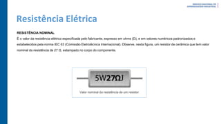 Resistência Elétrica
RESISTÊNCIA NOMINAL
É o valor da resistência elétrica especificada pelo fabricante, expresso em ohms (Ω), e em valores numéricos padronizados e
estabelecidos pela norma IEC 63 (Comissão Eletrotécnica Internacional). Observe, nesta figura, um resistor de cerâmica que tem valor
nominal da resistência de 27 Ω, estampado no corpo do componente.
 