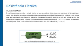 Resistência Elétrica
VALOR DE TOLERÂNCIA
É uma faixa percentual que indica a variação possível no valor da resistência elétrica (decorrente do processo de fabricação) que o
resistor pode apresentar em relação ao valor padronizado da resistência nominal. Essa faixa de tolerância indica que o valor nominal
pode variar para mais ou para menos. Por exemplo, a figura a seguir mostra um resistor de fio com valor nominal de 22 Ω, que
apresenta uma tolerância de 5%. Espera-se que o valor apresentado por este resistor seja de 22 Ω ± 1,1 Ω. Portanto, se este resistor
estiver em perfeito estado, o valor nominal da sua resistência elétrica deve estar na faixa de 20,9 Ω e 23,2 Ω.
 