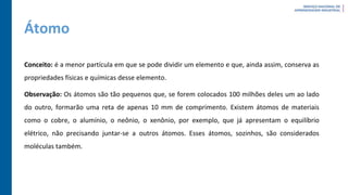 Átomo
Conceito: é a menor partícula em que se pode dividir um elemento e que, ainda assim, conserva as
propriedades físicas e químicas desse elemento.
Observação: Os átomos são tão pequenos que, se forem colocados 100 milhões deles um ao lado
do outro, formarão uma reta de apenas 10 mm de comprimento. Existem átomos de materiais
como o cobre, o alumínio, o neônio, o xenônio, por exemplo, que já apresentam o equilíbrio
elétrico, não precisando juntar-se a outros átomos. Esses átomos, sozinhos, são considerados
moléculas também.
 