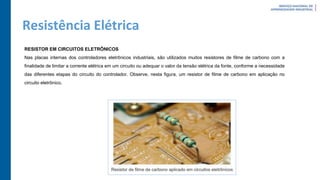 Resistência Elétrica
RESISTOR EM CIRCUITOS ELETRÔNICOS
Nas placas internas dos controladores eletrônicos industriais, são utilizados muitos resistores de filme de carbono com a
finalidade de limitar a corrente elétrica em um circuito ou adequar o valor da tensão elétrica da fonte, conforme a necessidade
das diferentes etapas do circuito do controlador. Observe, nesta figura, um resistor de filme de carbono em aplicação no
circuito eletrônico.
 
