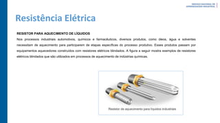 Resistência Elétrica
RESISTOR PARA AQUECIMENTO DE LÍQUIDOS
Nos processos industriais automotivos, químicos e farmacêuticos, diversos produtos, como óleos, água e solventes
necessitam de aquecimento para participarem de etapas específicas do processo produtivo. Esses produtos passam por
equipamentos aquecedores construídos com resistores elétricos blindados. A figura a seguir mostra exemplos de resistores
elétricos blindados que são utilizados em processos de aquecimento de indústrias químicas.
 