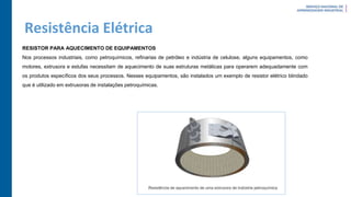 Resistência Elétrica
RESISTOR PARA AQUECIMENTO DE EQUIPAMENTOS
Nos processos industriais, como petroquímicos, refinarias de petróleo e indústria de celulose, alguns equipamentos, como
motores, extrusora e estufas necessitam de aquecimento de suas estruturas metálicas para operarem adequadamente com
os produtos específicos dos seus processos. Nesses equipamentos, são instalados um exemplo de resistor elétrico blindado
que é utilizado em extrusoras de instalações petroquímicas.
 
