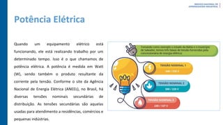 Potência Elétrica
Quando um equipamento elétrico está
funcionando, ele está realizando trabalho por um
determinado tempo. Isso é o que chamamos de
potência elétrica. A potência é medida em Watt
(W), sendo também o produto resultante da
corrente pela tensão. Conforme o site da Agência
Nacional de Energia Elétrica (ANEEL), no Brasil, há
diversas tensões nominais secundárias de
distribuição. As tensões secundárias são aquelas
usadas para atendimento a residências, comércios e
pequenas indústrias.
 