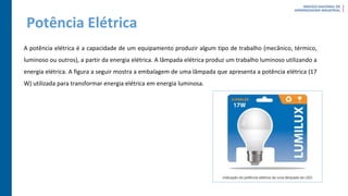 Potência Elétrica
A potência elétrica é a capacidade de um equipamento produzir algum tipo de trabalho (mecânico, térmico,
luminoso ou outros), a partir da energia elétrica. A lâmpada elétrica produz um trabalho luminoso utilizando a
energia elétrica. A figura a seguir mostra a embalagem de uma lâmpada que apresenta a potência elétrica (17
W) utilizada para transformar energia elétrica em energia luminosa.
 