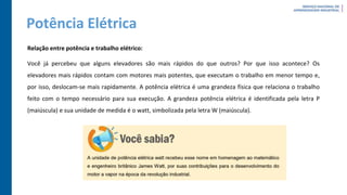 Potência Elétrica
Relação entre potência e trabalho elétrico:
Você já percebeu que alguns elevadores são mais rápidos do que outros? Por que isso acontece? Os
elevadores mais rápidos contam com motores mais potentes, que executam o trabalho em menor tempo e,
por isso, deslocam-se mais rapidamente. A potência elétrica é uma grandeza física que relaciona o trabalho
feito com o tempo necessário para sua execução. A grandeza potência elétrica é identificada pela letra P
(maiúscula) e sua unidade de medida é o watt, simbolizada pela letra W (maiúscula).
 