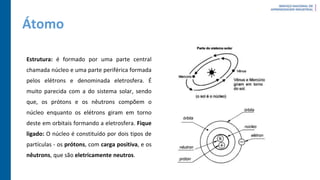 Átomo
Estrutura: é formado por uma parte central
chamada núcleo e uma parte periférica formada
pelos elétrons e denominada eletrosfera. É
muito parecida com a do sistema solar, sendo
que, os prótons e os nêutrons compõem o
núcleo enquanto os elétrons giram em torno
deste em orbitais formando a eletrosfera. Fique
ligado: O núcleo é constituído por dois tipos de
partículas - os prótons, com carga positiva, e os
nêutrons, que são eletricamente neutros.
 