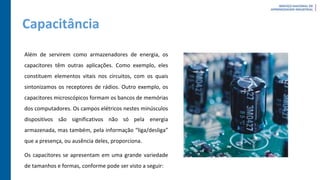 Capacitância
Além de servirem como armazenadores de energia, os
capacitores têm outras aplicações. Como exemplo, eles
constituem elementos vitais nos circuitos, com os quais
sintonizamos os receptores de rádios. Outro exemplo, os
capacitores microscópicos formam os bancos de memórias
dos computadores. Os campos elétricos nestes minúsculos
dispositivos são significativos não só pela energia
armazenada, mas também, pela informação “liga/desliga”
que a presença, ou ausência deles, proporciona.
Os capacitores se apresentam em uma grande variedade
de tamanhos e formas, conforme pode ser visto a seguir:
 