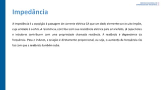 Impedância
A impedância é a oposição à passagem de corrente elétrica CA que um dado elemento ou circuito impõe,
cuja unidade é o ohm. A resistência, contribui com sua resistência elétrica para o tal efeito, já capacitores
e indutores contribuem com uma propriedade chamada reatância. A reatância é dependente da
frequência. Para o indutor, a relação é diretamente proporcional, ou seja, o aumento da frequência CA
faz com que a reatância também suba.
 