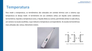 Temperatura
Para medir a temperatura, os termômetros são colocados em contato térmico com o sistema cuja
temperatura se deseja medir. O termômetro de uso cotidiano utiliza um líquido como substância
termométrica. Quando a temperatura varia, o líquido dilata ou contrai, permitindo atribuir à cada altura,
um número na escala escolhida, o que indicará a temperatura correspondente. As escalas termométricas
mais utilizadas são: celsius, fahrenheit e kelvin.
 