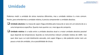 Umidade
Podemos medir a umidade de várias maneiras diferentes, mas a umidade relativa é a mais comum.
Porém, para entendermos a umidade relativa, é preciso compreender a umidade absoluta.
 Umidade absoluta: é a massa de vapor d’água dividida pela massa de ar seco em um volume de ar a
uma temperatura específica. Quanto mais quente o ar, mais água ele comporta.
 Umidade relativa: é a razão entre a umidade absoluta atual e a maior umidade absoluta possível
(que depende da temperatura). Quando os instrumentos indicam umidade relativa de 100% isso
quer dizer que o ar está totalmente saturado, com vapor d’água e, não podendo conter nem um
pouco a mais de umidade, cria a possibilidade de chuva.
 