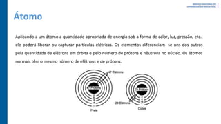 Átomo
Aplicando a um átomo a quantidade apropriada de energia sob a forma de calor, luz, pressão, etc.,
ele poderá liberar ou capturar partículas elétricas. Os elementos diferenciam- se uns dos outros
pela quantidade de elétrons em órbita e pelo número de prótons e nêutrons no núcleo. Os átomos
normais têm o mesmo número de elétrons e de prótons.
 