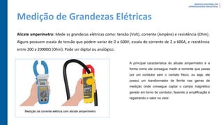 Medição de Grandezas Elétricas
Alicate amperímetro: Mede as grandezas elétricas como: tensão (Volt), corrente (Ampère) e resistência (Ohm).
Alguns possuem escala de tensão que podem variar de 0 a 600V, escala de corrente de 2 a 600A, e resistência
entre 200 a 20000Ω (Ohm). Pode ser digital ou analógico.
A principal característica do alicate amperímetro é a
forma como ele consegue medir a corrente que passa
por um condutor sem o contato físico, ou seja, ele
possui um transformador de ferrite nas garras de
medição onde consegue captar o campo magnético
gerado em torno do condutor, fazendo a amplificação e
registrando o valor no visor.
 