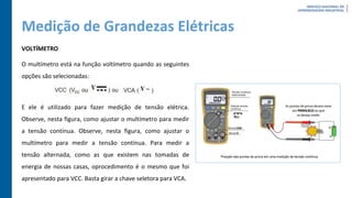 Medição de Grandezas Elétricas
VOLTÍMETRO
O multímetro está na função voltímetro quando as seguintes
opções são selecionadas:
E ele é utilizado para fazer medição de tensão elétrica.
Observe, nesta figura, como ajustar o multímetro para medir
a tensão contínua. Observe, nesta figura, como ajustar o
multímetro para medir a tensão contínua. Para medir a
tensão alternada, como as que existem nas tomadas de
energia de nossas casas, oprocedimento é o mesmo que foi
apresentado para VCC. Basta girar a chave seletora para VCA.
 