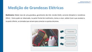 Medição de Grandezas Elétricas
Multímetro: Mede mais de uma grandeza, geralmente são três: tensão (Volt), corrente (Ampère) e resistência
(Ohm). Como pode ser observado, na parte frontal do multímetro, temos o visor, seletor (com suas escalas) e,
na parte inferior, as tomadas que servem para conectar as pontas de prova.
 