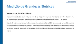 Medição de Grandezas Elétricas
BORNES DE CONEXÃO NO MULTÍMETRO
São os terminais destinados para ligar os conectores das pontas de prova. Geralmente, os multímetros têm três
ou quatro bornes de conexão, identificados pela cor e pela unidade da grandeza elétrica a ser medida.
A ponta de prova preta na maioria das medidas é conectada ao borne COM (comum), cuja cor também é preta.
Já a ponta de prova vermelha é conectada ao borne correspondente à grandeza elétrica a ser medida, que pode
ser tensão, corrente, resistência etc. A figura a seguir mostra osbornes disponíveis para conexão das pontas de
provas.
 
