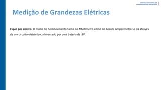 Medição de Grandezas Elétricas
Fique por dentro: O modo de funcionamento tanto do Multímetro como do Alicate Amperímetro se dá através
de um circuito eletrônico, alimentado por uma bateria de 9V.
 