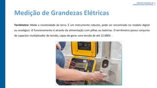 Medição de Grandezas Elétricas
Terrômetro: Mede a resistividade da terra. É um instrumento robusto, pode ser encontrado no modelo digital
ou analógico. O funcionamento é através da alimentação com pilhas ou baterias. O terrômetro possui conjunto
de capacitor multiplicador de tensão, capaz de gerar uma tensão de até 15.000V. .
 