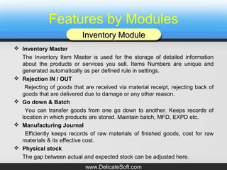 Features by Modules
 Inventory Master
The Inventory Item Master is used for the storage of detailed information
about the products or services you sell. Items Numbers are unique and
generated automatically as per defined rule in settings.
 Rejection IN / OUT
Rejecting of goods that are received via material receipt, rejecting back of
goods that are delivered due to damage or any other reason.
 Go down & Batch
You can transfer goods from one go down to another. Keeps records of
location in which products are stored. Maintain batch, MFD, EXPD etc.
 Manufacturing Journal
Efficiently keeps records of raw materials of finished goods, cost for raw
materials & its effective cost.
 Physical stock
The gap between actual and expected stock can be adjusted here.
Inventory ModuleInventory ModuleInventory ModuleInventory Module
www.DelicateSoft.com
 