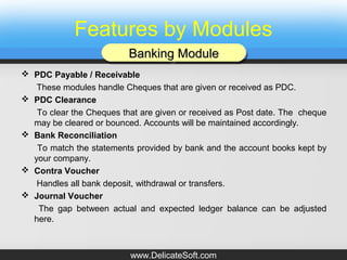 Features by Modules
 PDC Payable / Receivable
These modules handle Cheques that are given or received as PDC.
 PDC Clearance
To clear the Cheques that are given or received as Post date. The cheque
may be cleared or bounced. Accounts will be maintained accordingly.
 Bank Reconciliation
To match the statements provided by bank and the account books kept by
your company.
 Contra Voucher
Handles all bank deposit, withdrawal or transfers.
 Journal Voucher
The gap between actual and expected ledger balance can be adjusted
here.
Banking ModuleBanking ModuleBanking ModuleBanking Module
www.DelicateSoft.com
 