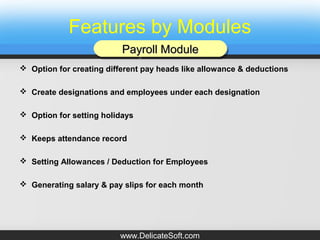 Features by Modules
 Option for creating different pay heads like allowance & deductions
 Create designations and employees under each designation
 Option for setting holidays
 Keeps attendance record
 Setting Allowances / Deduction for Employees
 Generating salary & pay slips for each month
Payroll ModulePayroll ModulePayroll ModulePayroll Module
www.DelicateSoft.com
 