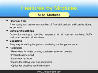 Features by Modules
 Financial Year
A company can create any number of financial periods and can be closed
as per wish.
 Suffix prefix settings
Option for setting a specified sequence for all voucher numbers. Suffix
prefix can be set to all vouchers
 Budgeting
Easy way for setting budget and analyzing the budget variance
 Reminders
* Reminders for order on due, purchase, sales on due etc.
* Product expiry report
* Low stock reminder
* Option for setting your own reminders
* Option for disabling reminder option
Misc. ModulesMisc. ModulesMisc. ModulesMisc. Modules
www.DelicateSoft.com
 