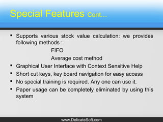 Special Features Cont…
 Supports various stock value calculation: we provides
following methods :
FIFO
Average cost method
 Graphical User Interface with Context Sensitive Help
 Short cut keys, key board navigation for easy access
 No special training is required. Any one can use it.
 Paper usage can be completely eliminated by using this
system
www.DelicateSoft.com
 