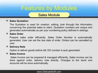Features by Modules
 Sales Quotation
The Quotation is used for creation, editing, look through the information
concerning the potential sales to client. Quotation numbers are unique and
generated automatically as per your numbering policy defined in settings.
 Sales Order
Prepare sales order efficiently. Sales Order Number is automatically
generated. User can set the due date of order. Orders can be cancelled by
user.
 Delivery Note
Option to deliver goods before bill. DO number is auto generated.
 Sales Invoice
Sales Invoice can be prepared & managed efficiently. Sales Invoice can be
done against order, delivery note directly. Changes to the stock and
accounts will be done automatically.
Sales ModuleSales ModuleSales ModuleSales Module
www.DelicateSoft.com
 