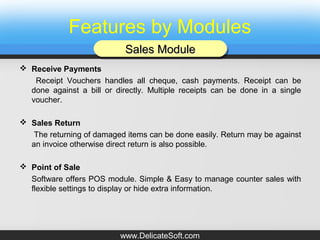 Features by Modules
 Receive Payments
Receipt Vouchers handles all cheque, cash payments. Receipt can be
done against a bill or directly. Multiple receipts can be done in a single
voucher.
 Sales Return
The returning of damaged items can be done easily. Return may be against
an invoice otherwise direct return is also possible.
 Point of Sale
Software offers POS module. Simple & Easy to manage counter sales with
flexible settings to display or hide extra information.
Sales ModuleSales ModuleSales ModuleSales Module
www.DelicateSoft.com
 