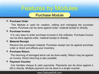 Features by Modules
 Purchase Order
This Module is used for creation, editing and managing the purchase
orders. Purchase can be done against order, material receipt or directly.
 Purchase Invoice
It is very easy to enter purchase invoices in the software. Purchase Invoice
can be done against order, material receipt or directly.
 Material Receipt
Receive the purchased material. Purchase receipt can be against purchase
order or direct and affects your inventory.
 Purchase Return
The returning of damaged items can be done easily. Return may be against
an invoice. Direct returning is also possible.
 Payment Voucher
Can handles cheque & cash payments. Payments can be done against a
bill or directly. Multiple payment can be done in a single voucher.
Purchase ModulePurchase ModulePurchase ModulePurchase Module
www.DelicateSoft.com
 