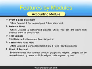 Features by Modules
 Profit & Loss Statement
Offers Detailed & Condensed profit & loss statement.
 Balance Sheet
Offers Detailed & Condensed Balance Sheet. You can drill down from
balance sheet till entry screen.
 Trial Balance
Trial Balance for the current financial period.
 Cash Flow / Fund Flow
Offers Detailed & Condensed Cash Flow & Fund Flow Statements.
 Chart of Account
Software comes with common account groups and ledgers. Ledgers can be
created as one by one or multiple ledgers under a group by user.
Accounting ModuleAccounting ModuleAccounting ModuleAccounting Module
www.DelicateSoft.com
 